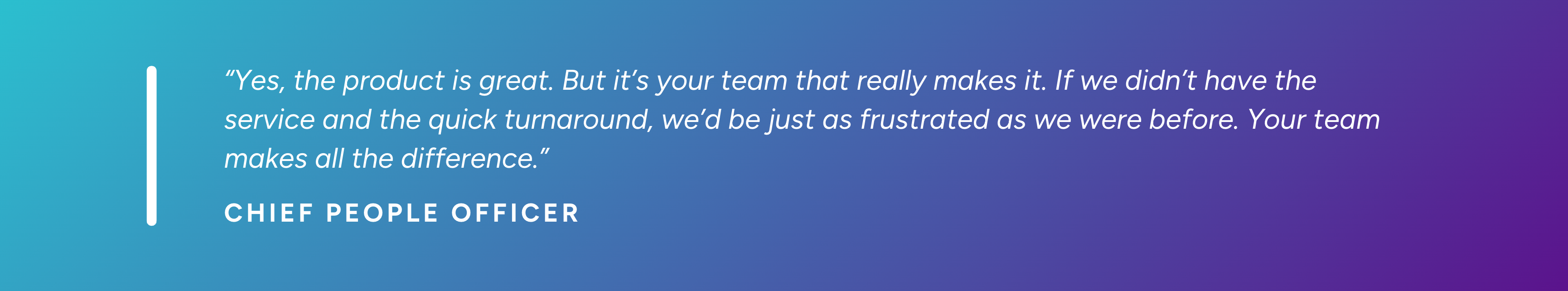“Yes, the product is great. But it’s your team that really makes it. If we didn’t have the service and the quick turnaround, we’d be just as frustrated as we were before. Your team makes all the difference.” - Chief People Officer